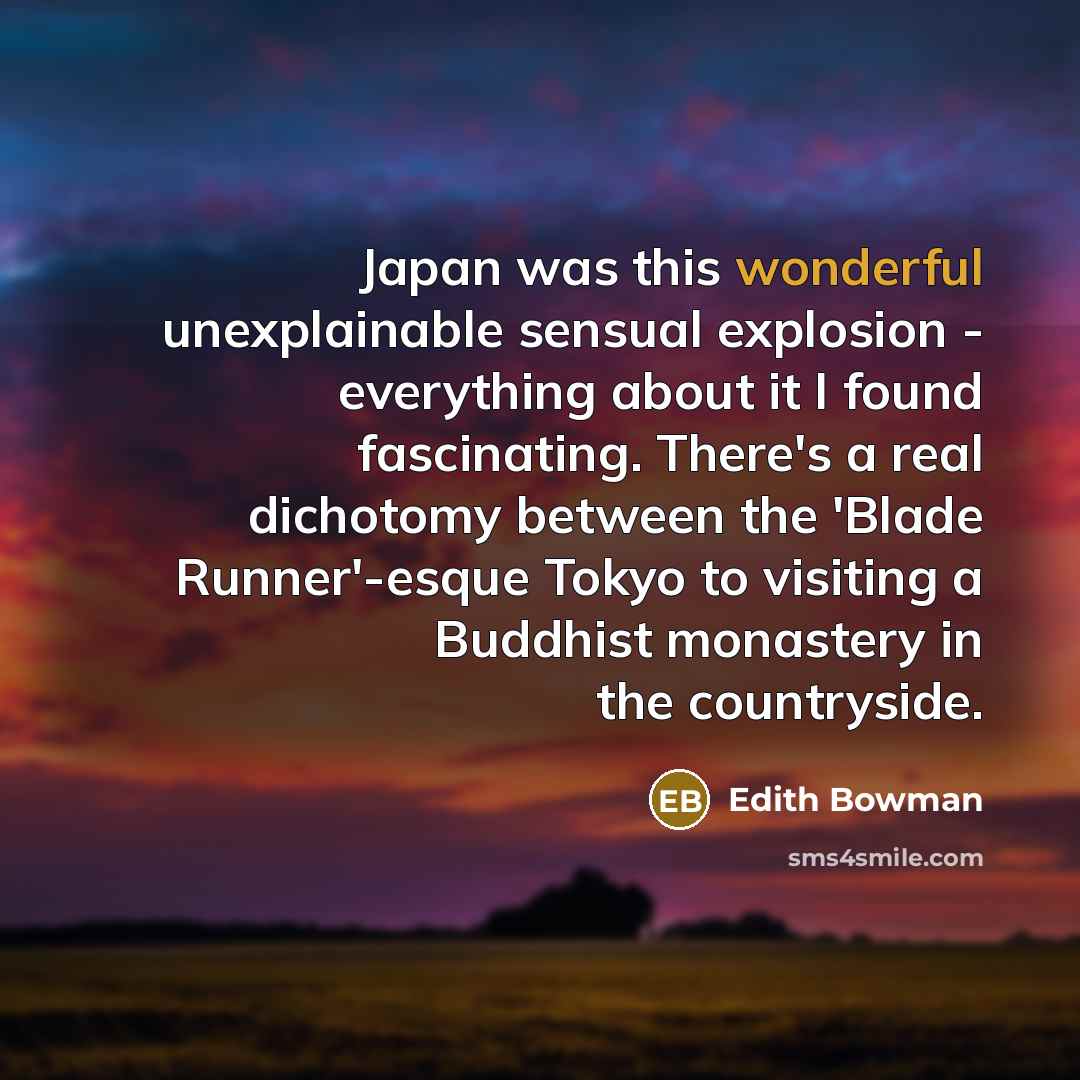 “Japan was this wonderful unexplainable sensual explosion - everything about it I found fascinating. There's a real dichotomy between the 'Blade Runner'-esque Tokyo to visiting a Buddhist monastery in the countryside.” quote by Edith Bowman