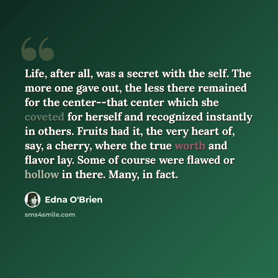 “Life, after all, was a secret with the self. The more one gave out, the less there remained for the center--that center which she coveted for herself and recognized instantly in others. Fruits had it, the very heart of, say, a cherry, where the true worth and flavor lay. Some of course were flawed…” quote by Edna O'Brien