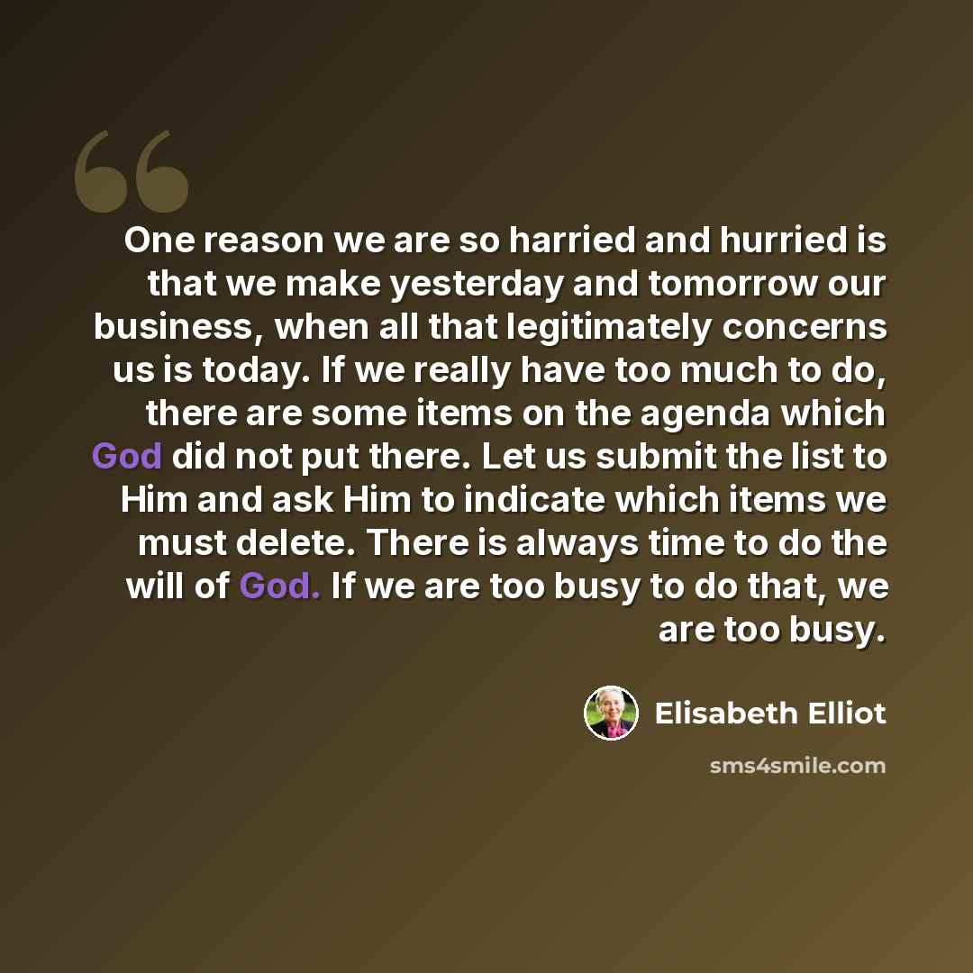 “One reason we are so harried and hurried is that we make yesterday and tomorrow our business, when all that legitimately concerns us is today. If we really have too much to do, there are some items on the agenda which God did not put there. Let us submit the list to Him and ask Him to indicate…” quote by Elisabeth Elliot