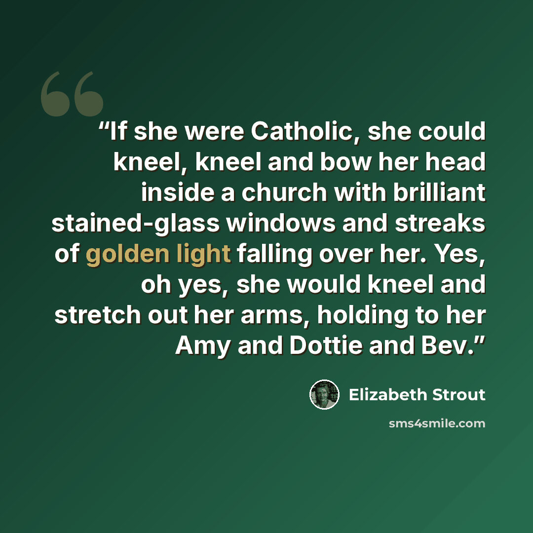 “If she were Catholic, she could kneel, kneel and bow her head inside a church with brilliant stained-glass windows and streaks of golden light falling over her. Yes, oh yes, she would kneel and stretch out her arms, holding to her Amy and Dottie and Bev.” quote by Elizabeth Strout