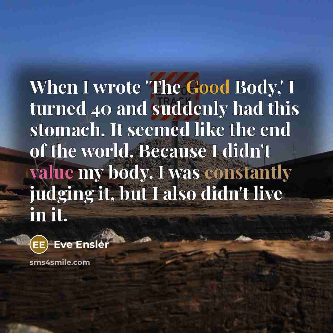 “When I wrote 'The Good Body,' I turned 40 and suddenly had this stomach. It seemed like the end of the world. Because I didn't value my body. I was constantly judging it, but I also didn't live in it.” quote by Eve Ensler