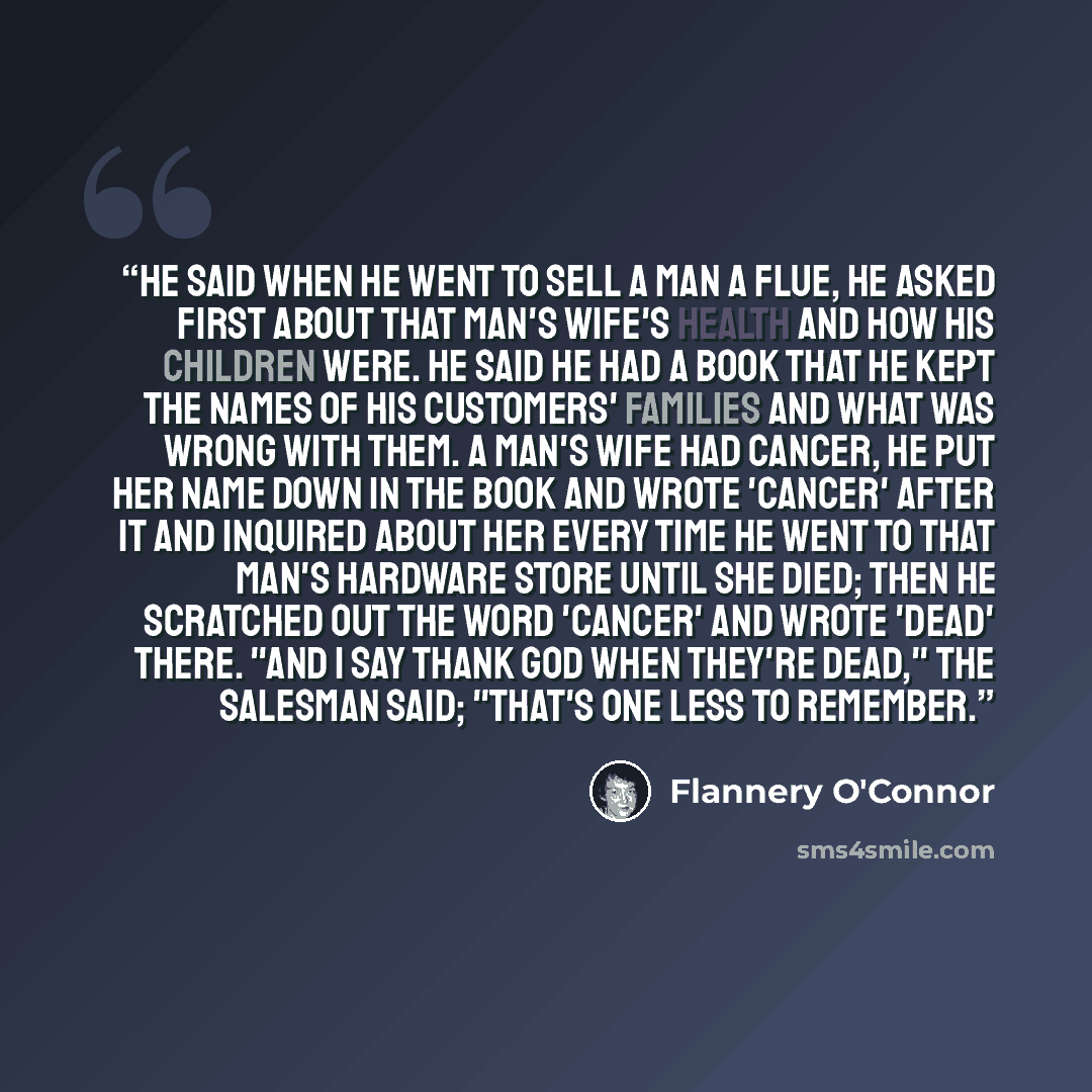 “He said when he went to sell a man a flue, he asked first about that man's wife's health and how his children were. He said he had a book that he kept the names of his customers' families and what was wrong with them. A man's wife had cancer, he put her name down in the book and wrote 'cancer'…” quote by Flannery O'Connor