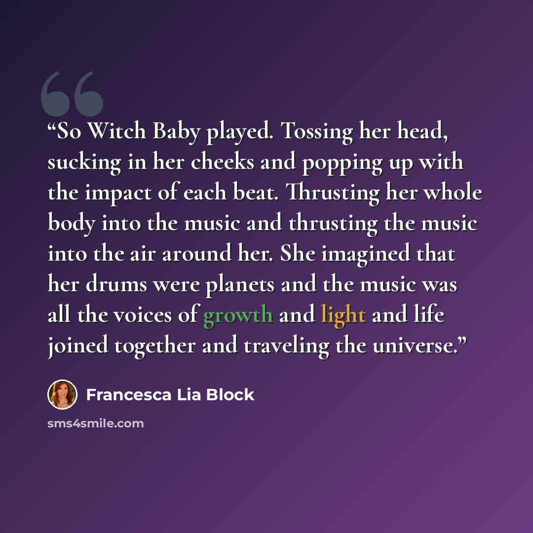 “So Witch Baby played. Tossing her head, sucking in her cheeks and popping up with the impact of each beat. Thrusting her whole body into the music and thrusting the music into the air around her. She imagined that her drums were planets and the music was all the voices of growth and light and life…” quote by Francesca Lia Block