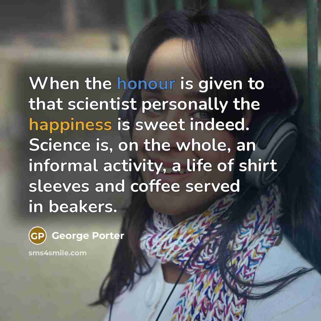 “When the honour is given to that scientist personally the happiness is sweet indeed. Science is, on the whole, an informal activity, a life of shirt sleeves and coffee served in beakers.” quote by George Porter