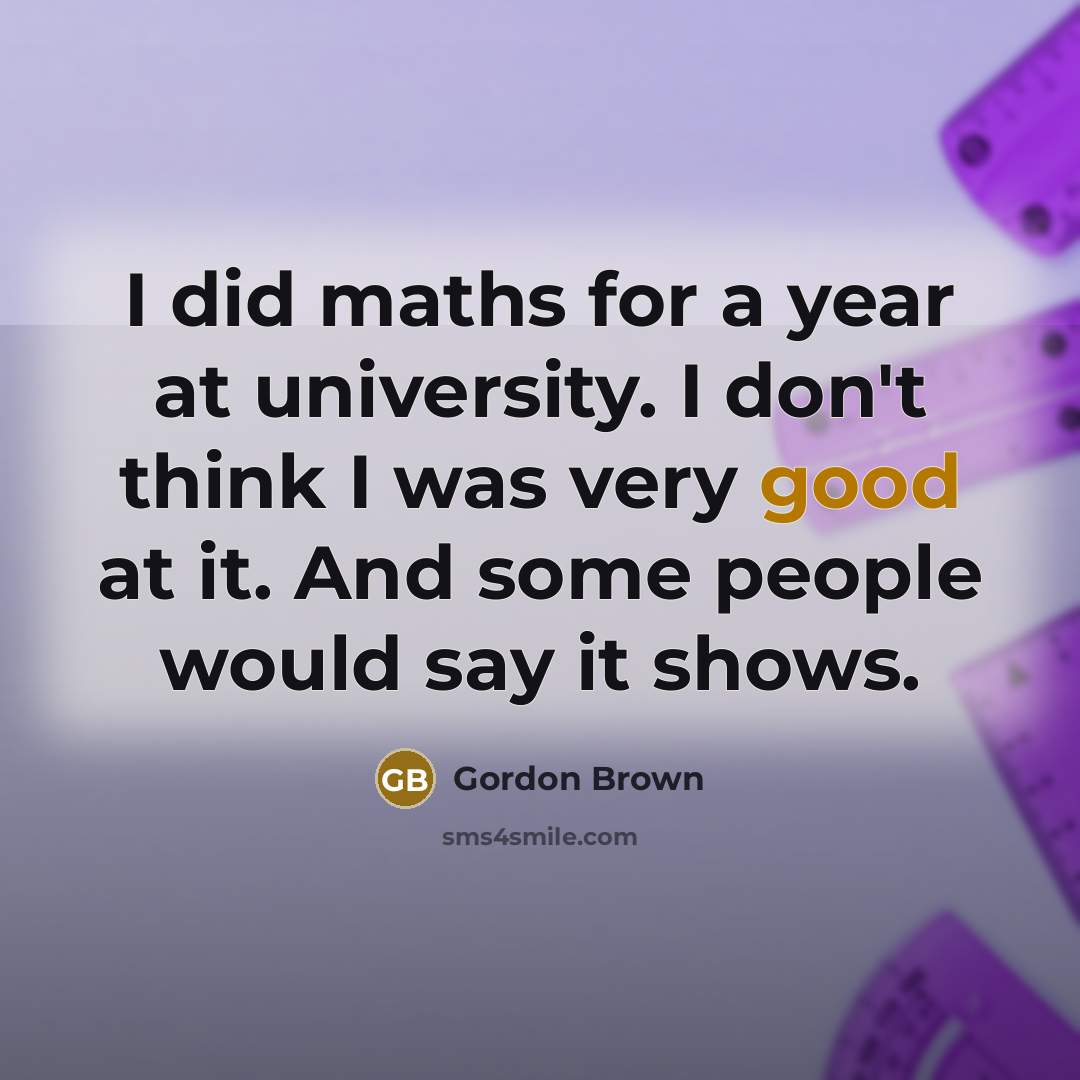 “I did maths for a year at university. I don't think I was very good at it. And some people would say it shows.” quote by Gordon Brown