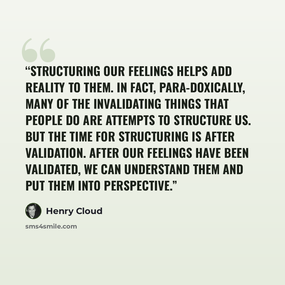 “Structuring our feelings helps add reality to them. In fact, para-doxically, many of the invalidating things that people do are attempts to structure us. But the time for structuring is after validation. After our feelings have been validated, we can understand them and put them into perspective.” quote by Henry Cloud
