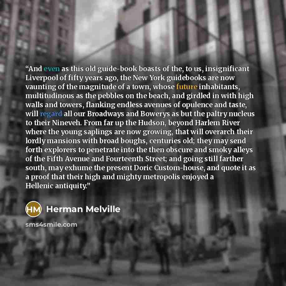 “And even as this old guide-book boasts of the, to us, insignificant Liverpool of fifty years ago, the New York guidebooks are now vaunting of the magnitude of a town, whose future inhabitants, multitudinous as the pebbles on the beach, and girdled in with high walls and towers, flanking endless…” quote by Herman Melville