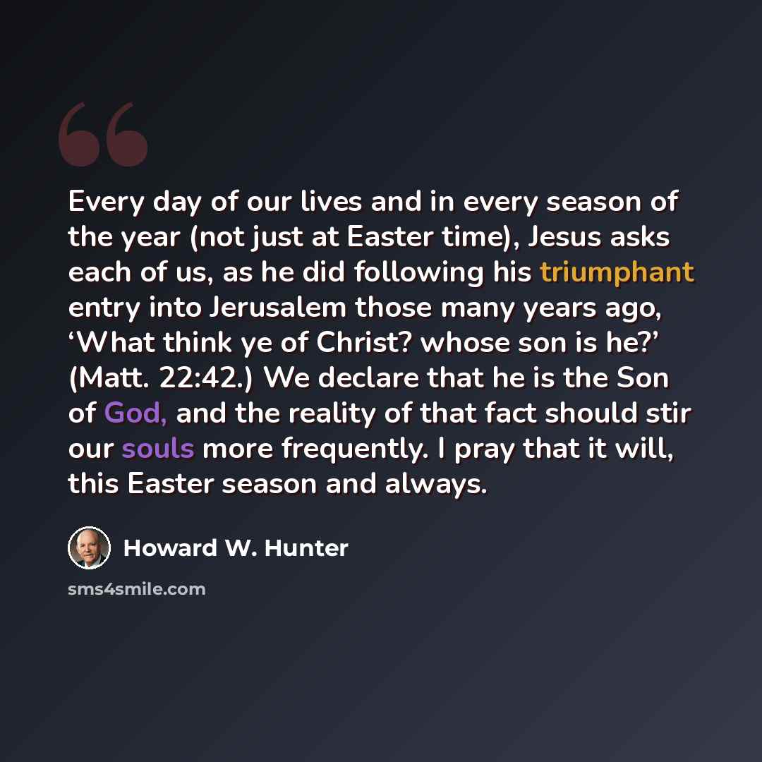 “Every day of our lives and in every season of the year (not just at Easter time), Jesus asks each of us, as he did following his triumphant entry into Jerusalem those many years ago, ‘What think ye of Christ? whose son is he?’ (Matt. 22:42.) We declare that he is the Son of God, and the reality of…” quote by Howard W. Hunter