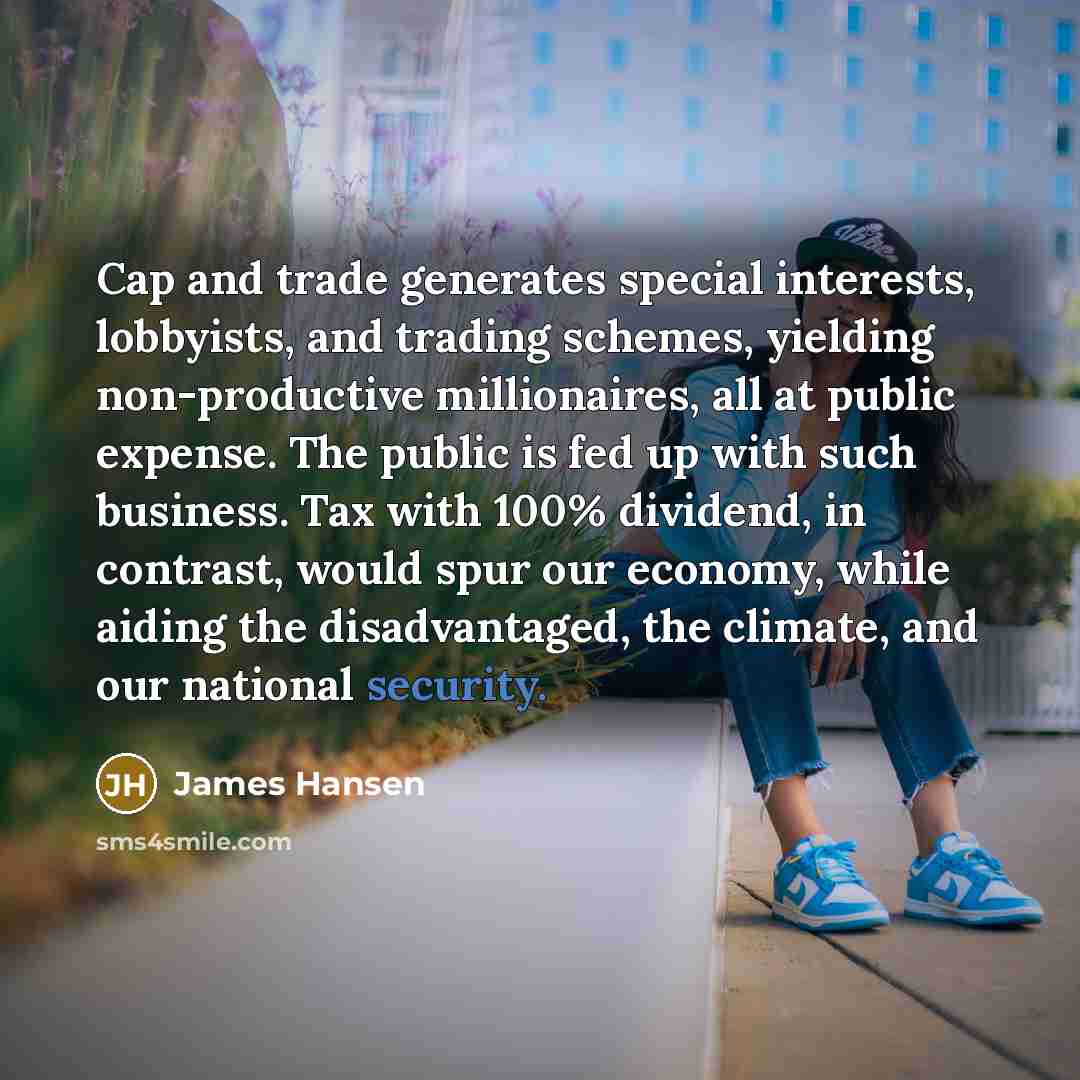 “Cap and trade generates special interests, lobbyists, and trading schemes, yielding non-productive millionaires, all at public expense. The public is fed up with such business. Tax with 100% dividend, in contrast, would spur our economy, while aiding the disadvantaged, the climate, and our…” quote by James Hansen