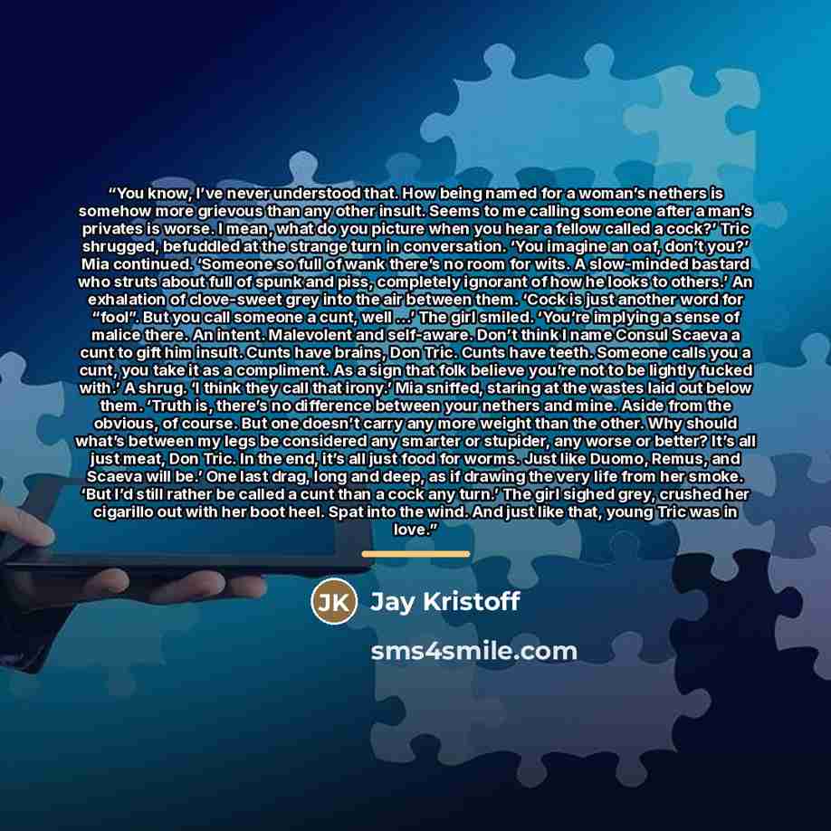“You know, I’ve never understood that. How being named for a woman’s nethers is somehow more grievous than any other insult. Seems to me calling someone after a man’s privates is worse. I mean, what do you picture when you hear a fellow called a cock?’ Tric shrugged, befuddled at the strange turn…” quote by Jay Kristoff