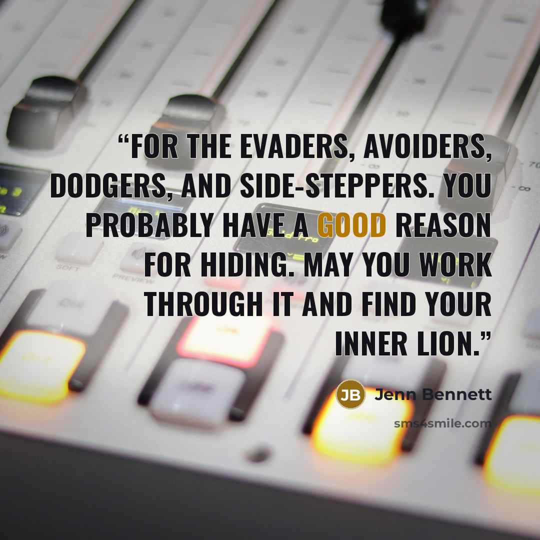 “For the evaders, avoiders, dodgers, and side-steppers. You probably have a good reason for hiding. May you work through it and find your inner lion.” quote by Jenn Bennett