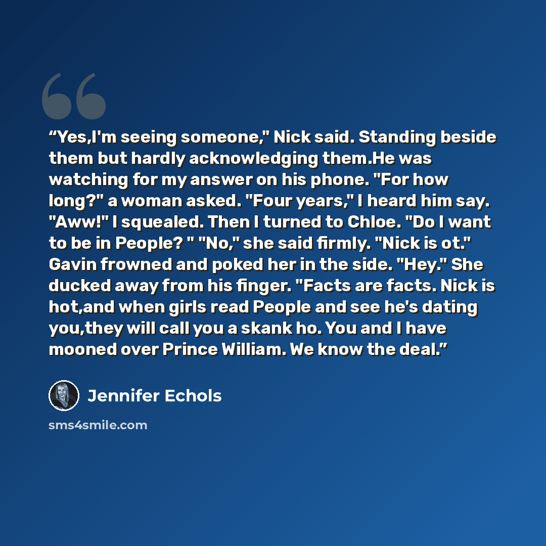 “Yes,I'm seeing someone," Nick said. Standing beside them but hardly acknowledging them.He was watching for my answer on his phone. "For how long?" a woman asked. "Four years," I heard him say. "Aww!" I squealed. Then I turned to Chloe. "Do I want to be in People? " "No," she said firmly. "Nick is…” quote by Jennifer Echols