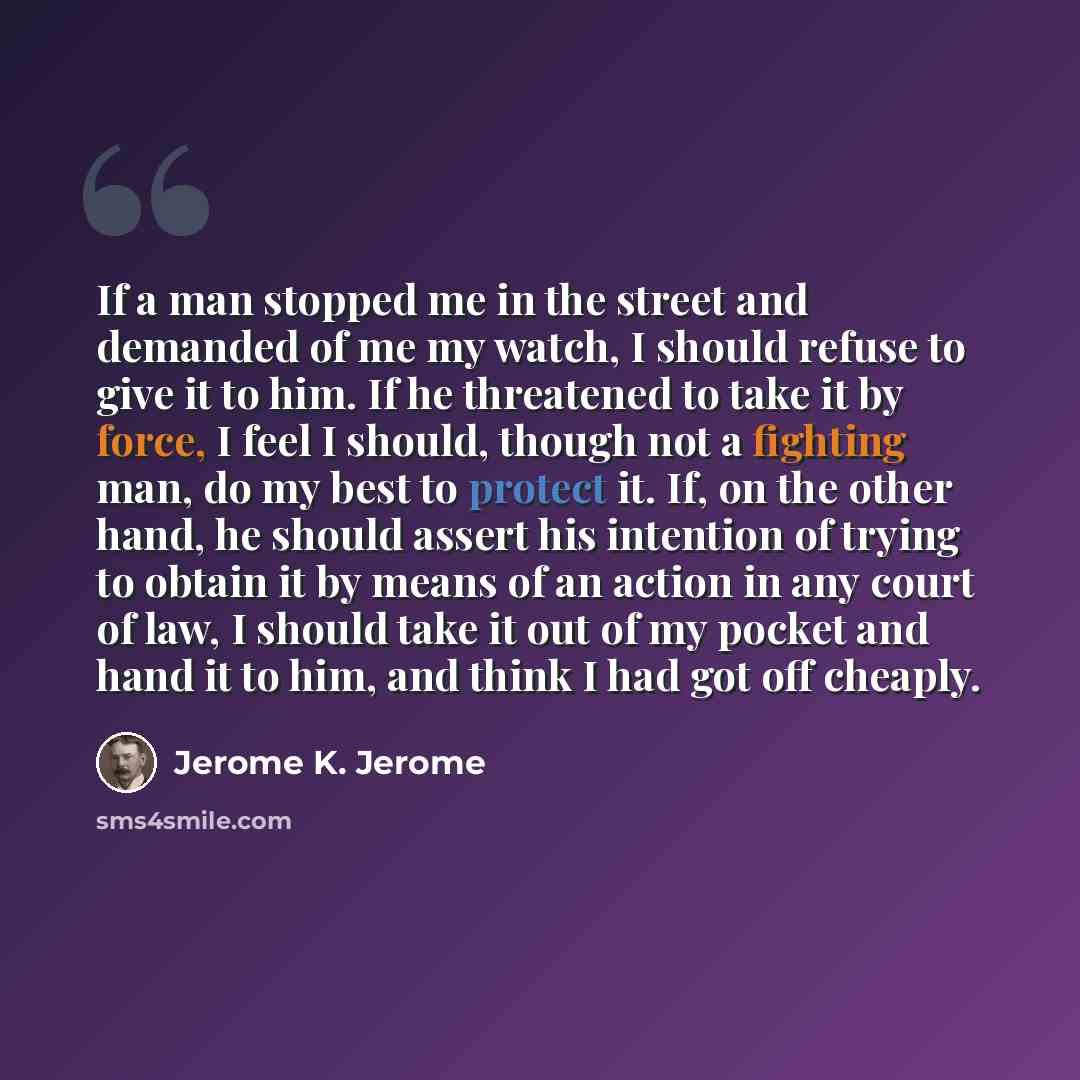 “If a man stopped me in the street and demanded of me my watch, I should refuse to give it to him. If he threatened to take it by force, I feel I should, though not a fighting man, do my best to protect it. If, on the other hand, he should assert his intention of trying to obtain it by means of an…” quote by Jerome K. Jerome