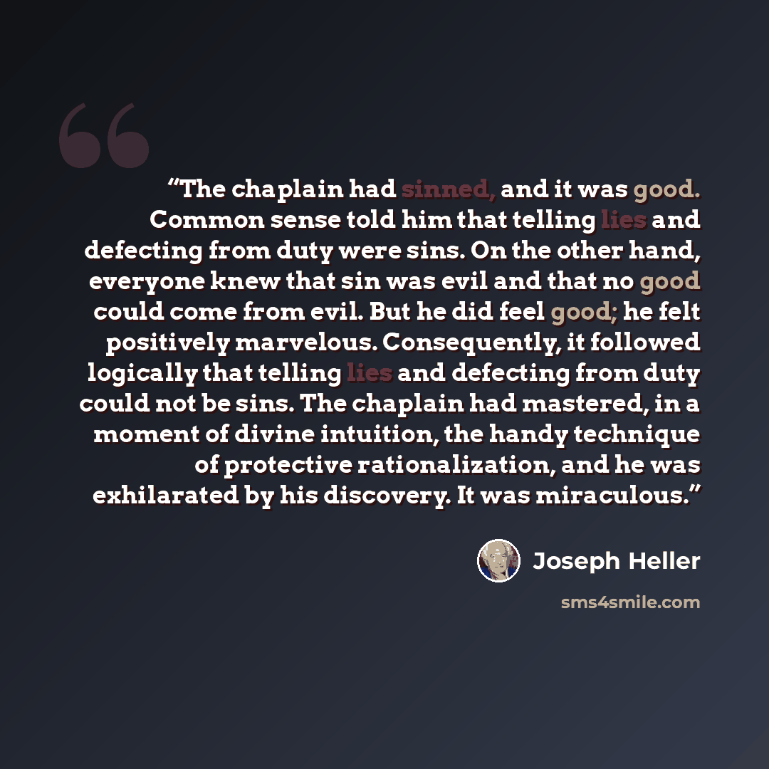 “The chaplain had sinned, and it was good. Common sense told him that telling lies and defecting from duty were sins. On the other hand, everyone knew that sin was evil and that no good could come from evil. But he did feel good; he felt positively marvelous. Consequently, it followed logically…” quote by Joseph Heller