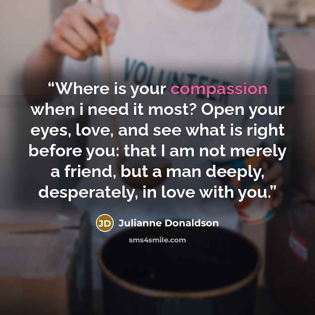 “Where is your compassion when i need it most? Open your eyes, love, and see what is right before you: that I am not merely a friend, but a man deeply, desperately, in love with you.” quote by Julianne Donaldson