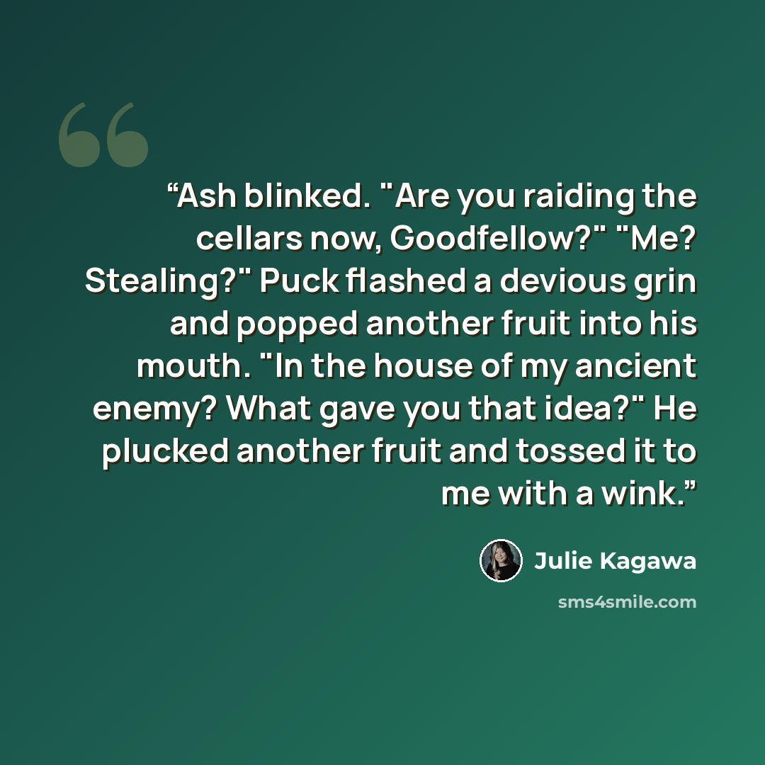 “Ash blinked. "Are you raiding the cellars now, Goodfellow?" "Me? Stealing?" Puck flashed a devious grin and popped another fruit into his mouth. "In the house of my ancient enemy? What gave you that idea?" He plucked another fruit and tossed it to me with a wink.” quote by Julie Kagawa