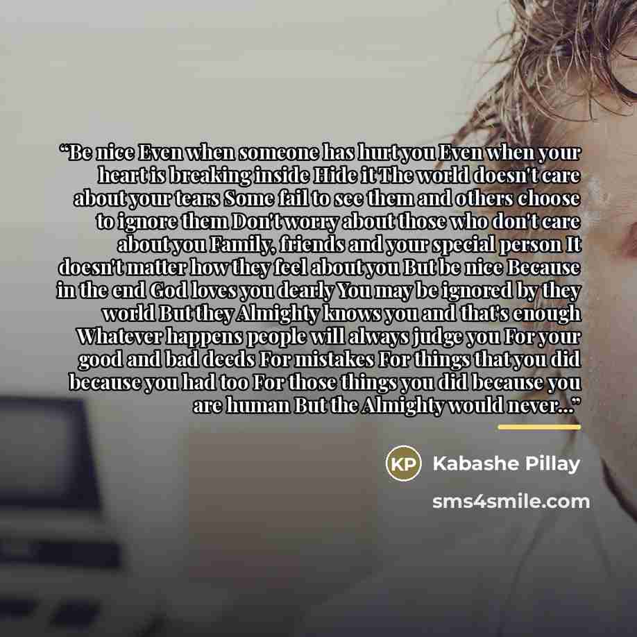 “Be nice Even when someone has hurt you Even when your heart is breaking inside Hide it The world doesn't care about your tears Some fail to see them and others choose to ignore them Don't worry about those who don't care about you Family, friends and your special person It doesn't matter how they…” quote by Kabashe Pillay