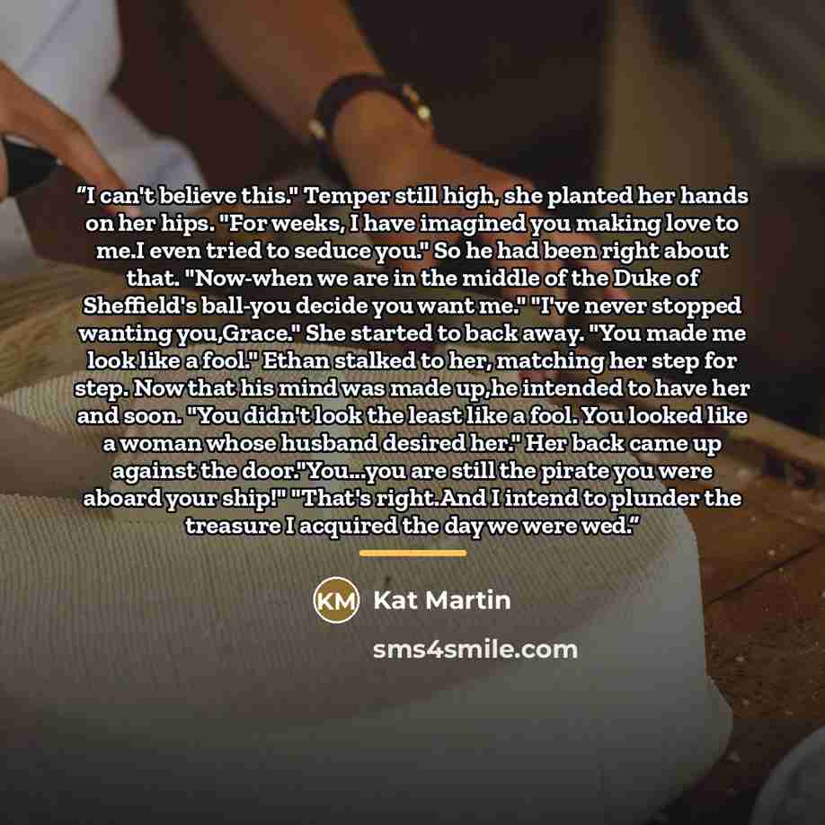“I can't believe this." Temper still high, she planted her hands on her hips. "For weeks, I have imagined you making love to me.I even tried to seduce you." So he had been right about that. "Now-when we are in the middle of the Duke of Sheffield's ball-you decide you want me." "I've never stopped…” quote by Kat Martin