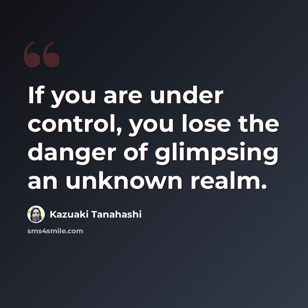 “If you are under control, you lose the danger of glimpsing an unknown realm.” quote by Kazuaki Tanahashi