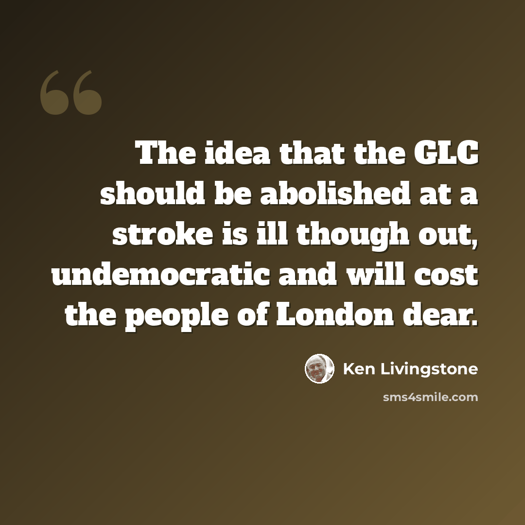 “The idea that the GLC should be abolished at a stroke is ill though out, undemocratic and will cost the people of London dear.” quote by Ken Livingstone