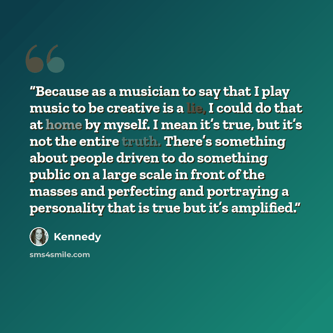 “Because as a musician to say that I play music to be creative is a lie, I could do that at home by myself. I mean it’s true, but it’s not the entire truth. There’s something about people driven to do something public on a large scale in front of the masses and perfecting and portraying a…” quote by Kennedy