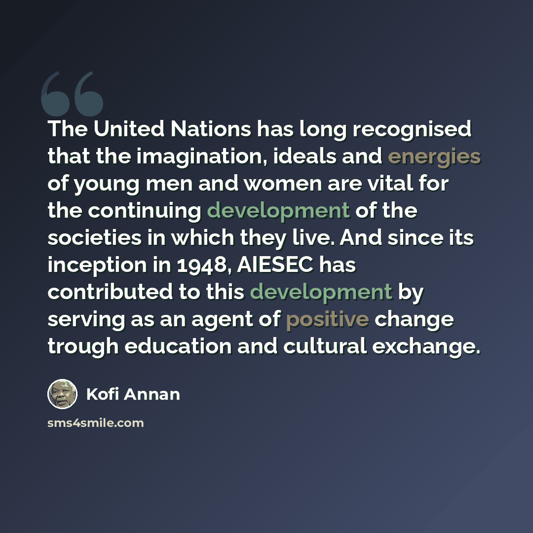 “The United Nations has long recognised that the imagination, ideals and energies of young men and women are vital for the continuing development of the societies in which they live. And since its inception in 1948, AIESEC has contributed to this development by serving as an agent of positive…” quote by Kofi Annan