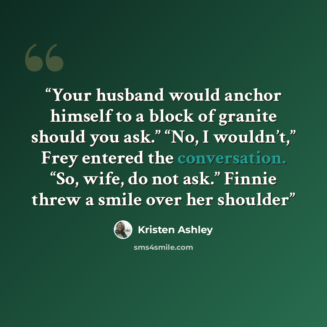 “Your husband would anchor himself to a block of granite should you ask.” “No, I wouldn’t,” Frey entered the conversation. “So, wife, do not ask.” Finnie threw a smile over her shoulder” quote by Kristen Ashley