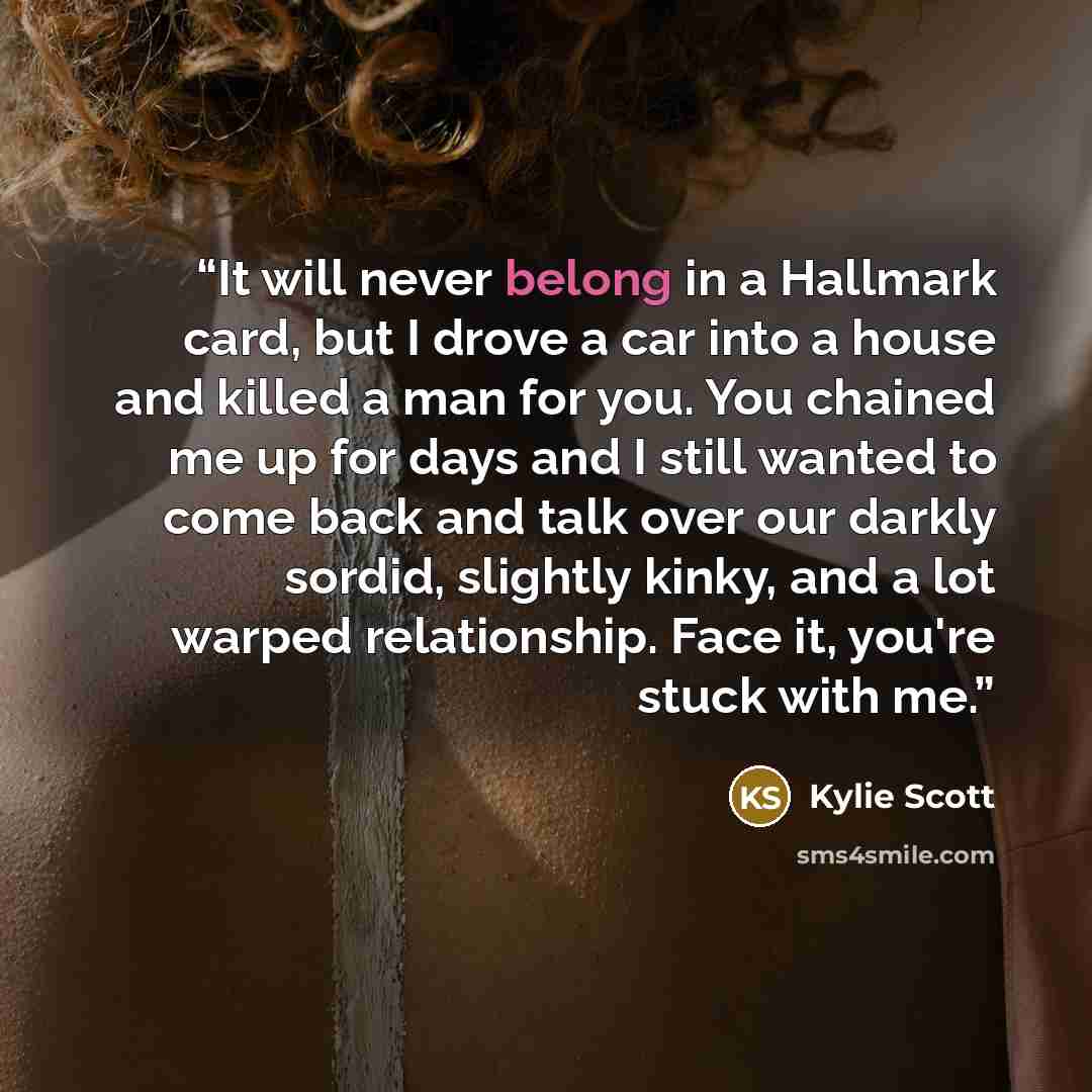 “It will never belong in a Hallmark card, but I drove a car into a house and killed a man for you. You chained me up for days and I still wanted to come back and talk over our darkly sordid, slightly kinky, and a lot warped relationship. Face it, you're stuck with me.” quote by Kylie Scott