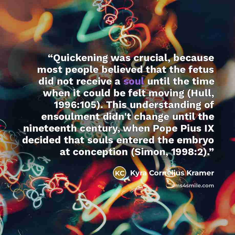 “Quickening was crucial, because most people believed that the fetus did not receive a soul until the time when it could be felt moving (Hull, 1996:105). This understanding of ensoulment didn't change until the nineteenth century, when Pope Pius IX decided that souls entered the embryo at…” quote by Kyra Cornelius Kramer