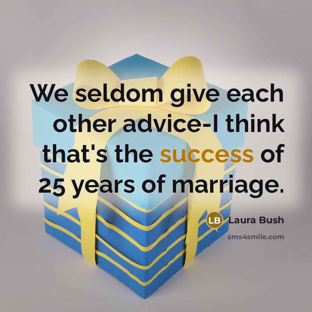 “We seldom give each other advice-I think that's the success of 25 years of marriage.” quote by Laura Bush