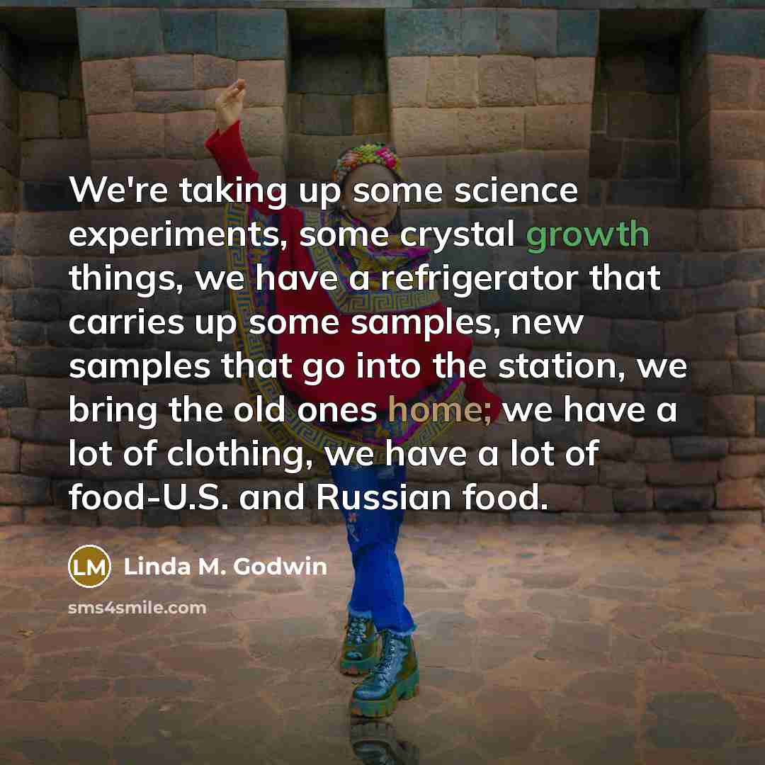 “We're taking up some science experiments, some crystal growth things, we have a refrigerator that carries up some samples, new samples that go into the station, we bring the old ones home; we have a lot of clothing, we have a lot of food-U.S. and Russian food.” quote by Linda M. Godwin