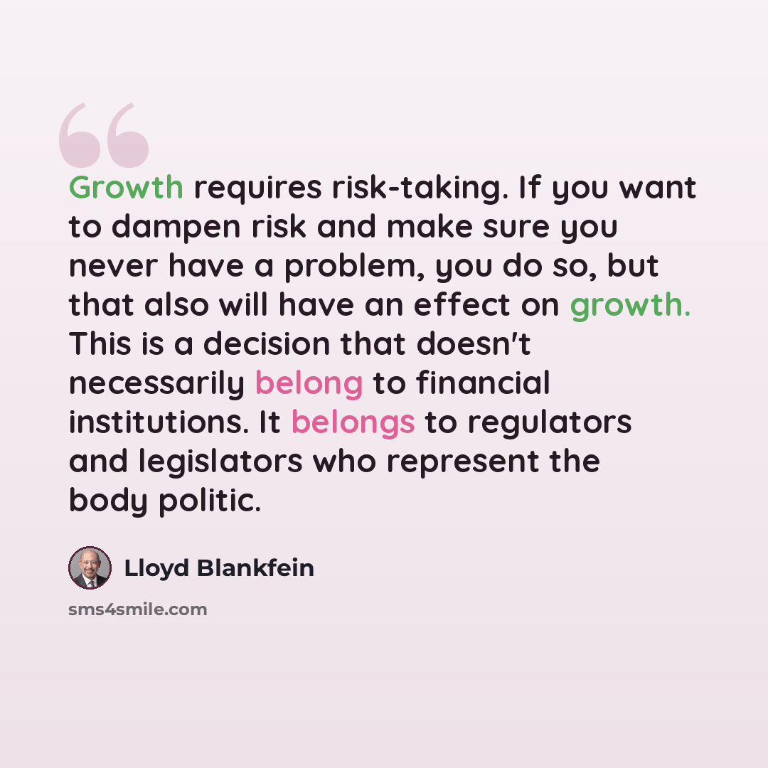 “Growth requires risk-taking. If you want to dampen risk and make sure you never have a problem, you do so, but that also will have an effect on growth. This is a decision that doesn't necessarily belong to financial institutions. It belongs to regulators and legislators who represent the body…” quote by Lloyd Blankfein