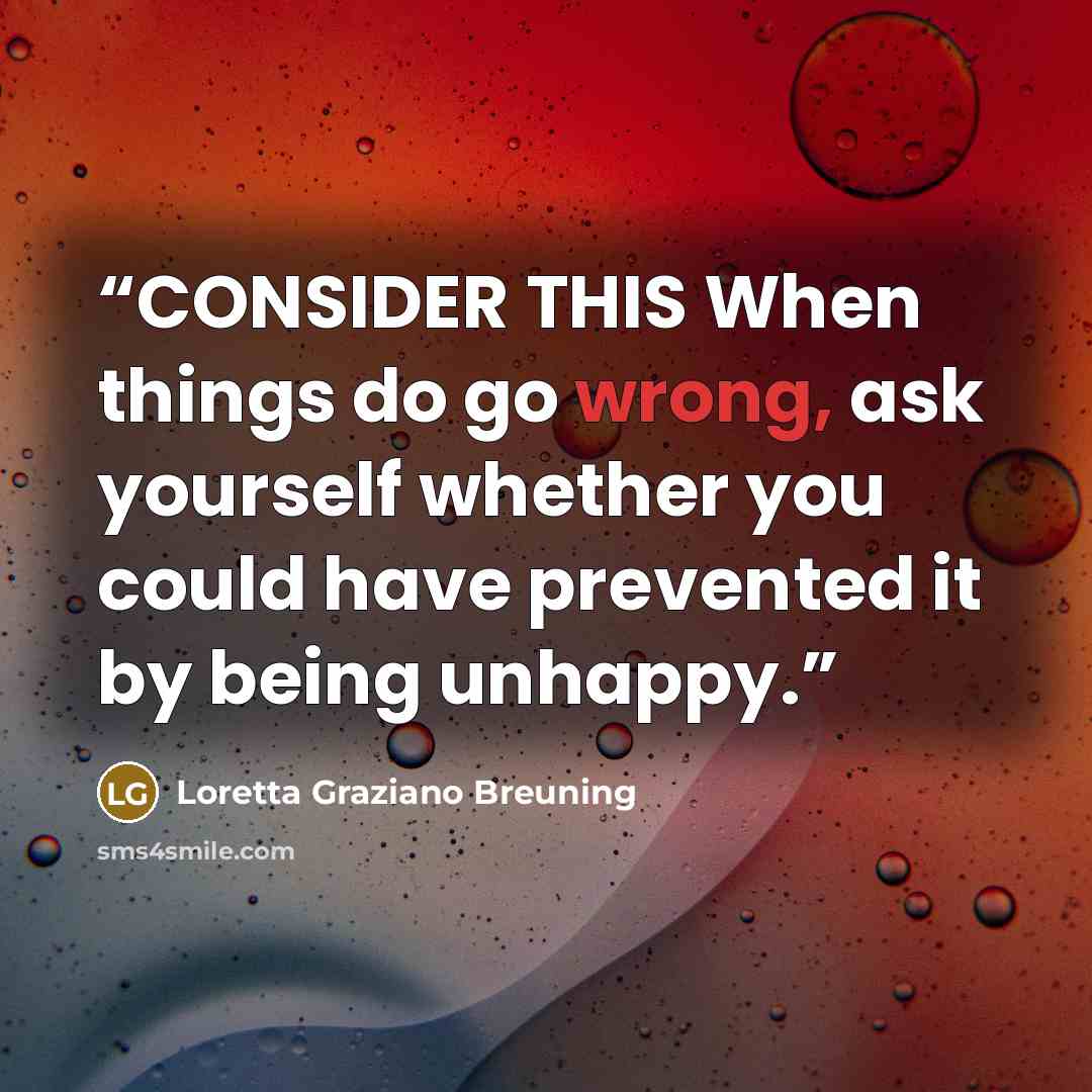“CONSIDER THIS When things do go wrong, ask yourself whether you could have prevented it by being unhappy.” quote by Loretta Graziano Breuning
