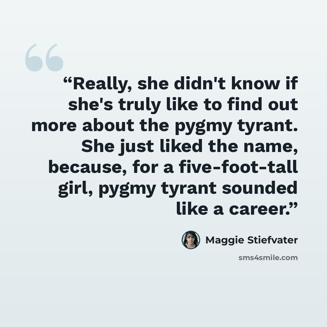 “Really, she didn't know if she's truly like to find out more about the pygmy tyrant. She just liked the name, because, for a five-foot-tall girl, pygmy tyrant sounded like a career.” quote by Maggie Stiefvater