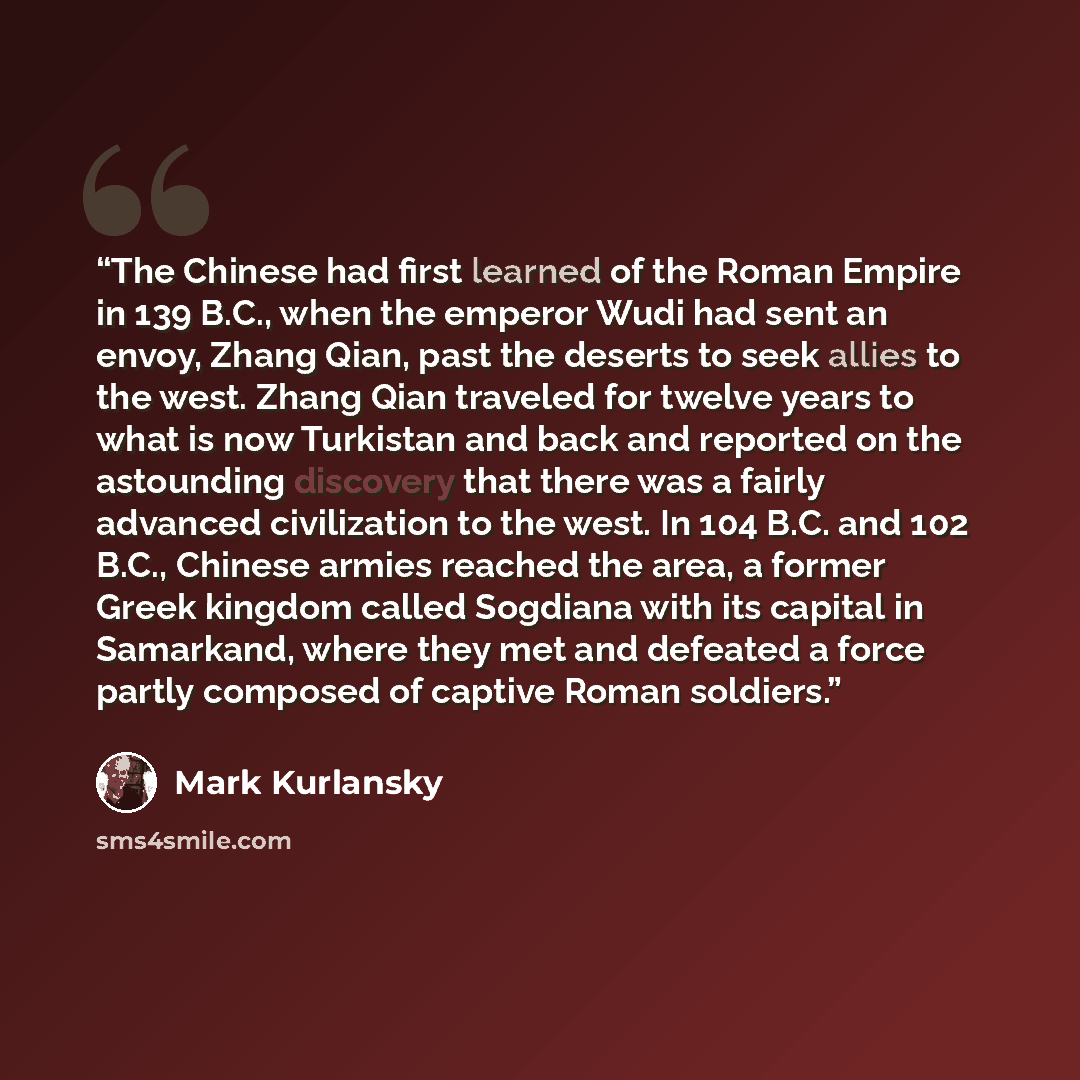 “The Chinese had first learned of the Roman Empire in 139 B.C., when the emperor Wudi had sent an envoy, Zhang Qian, past the deserts to seek allies to the west. Zhang Qian traveled for twelve years to what is now Turkistan and back and reported on the astounding discovery that there was a fairly…” quote by Mark Kurlansky