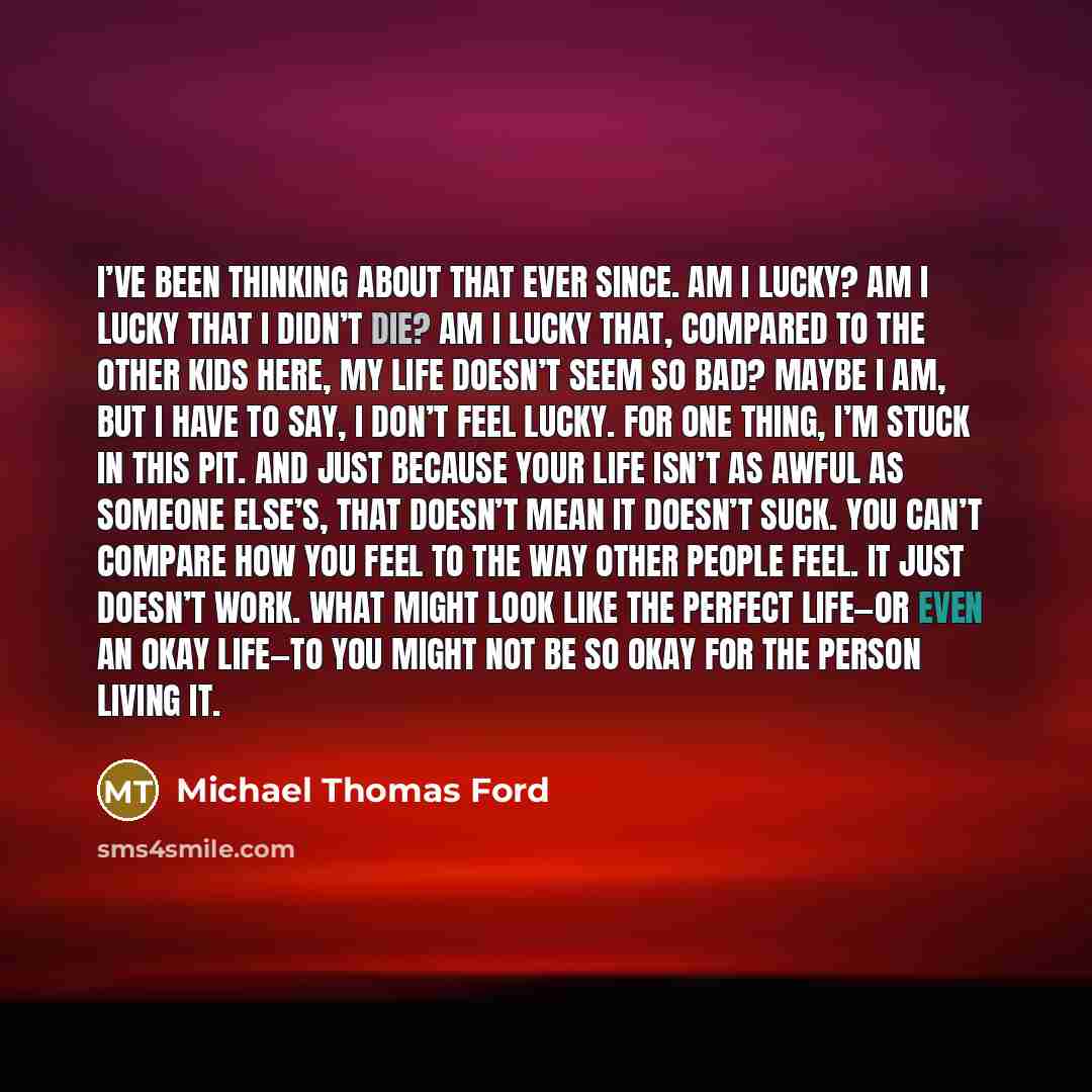 “I’ve been thinking about that ever since. Am I lucky? Am I lucky that I didn’t die? Am I lucky that, compared to the other kids here, my life doesn’t seem so bad? Maybe I am, but I have to say, I don’t feel lucky. For one thing, I’m stuck in this pit. And just because your life isn’t as awful as…” quote by Michael Thomas Ford