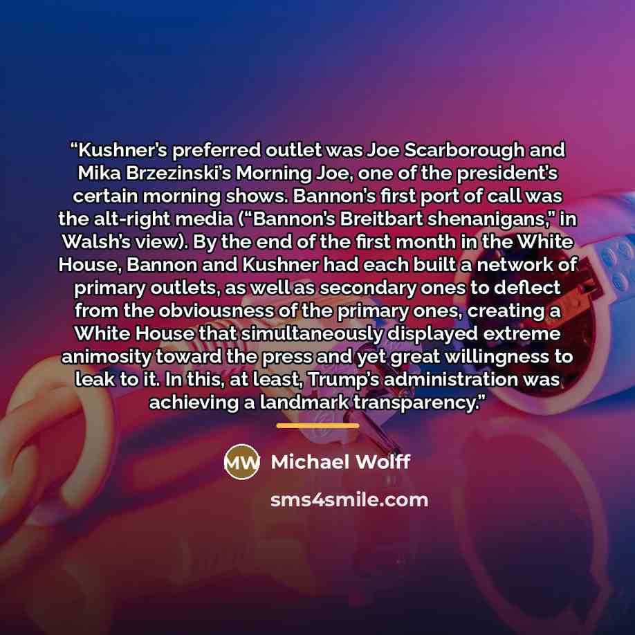 “Kushner’s preferred outlet was Joe Scarborough and Mika Brzezinski’s Morning Joe, one of the president’s certain morning shows. Bannon’s first port of call was the alt-right media (“Bannon’s Breitbart shenanigans,” in Walsh’s view). By the end of the first month in the White House, Bannon and…” quote by Michael Wolff