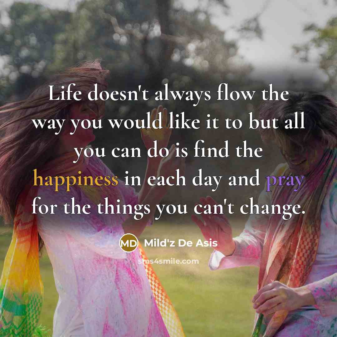 “Life doesn't always flow the way you would like it to but all you can do is find the happiness in each day and pray for the things you can't change.” quote by Mild'z De Asis