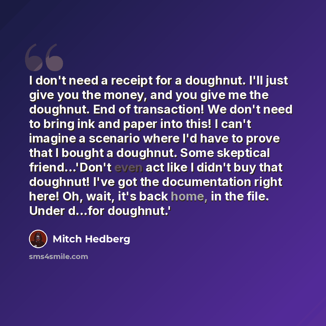 “I don't need a receipt for a doughnut. I'll just give you the money, and you give me the doughnut. End of transaction! We don't need to bring ink and paper into this! I can't imagine a scenario where I'd have to prove that I bought a doughnut. Some skeptical friend...'Don't even act like I didn't…” quote by Mitch Hedberg