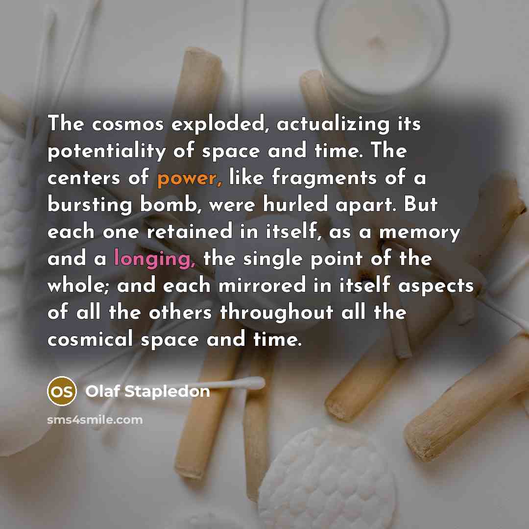 “The cosmos exploded, actualizing its potentiality of space and time. The centers of power, like fragments of a bursting bomb, were hurled apart. But each one retained in itself, as a memory and a longing, the single point of the whole; and each mirrored in itself aspects of all the others…” quote by Olaf Stapledon