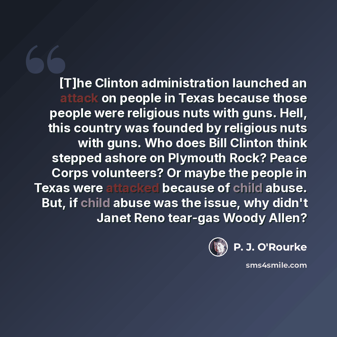 “[T]he Clinton administration launched an attack on people in Texas because those people were religious nuts with guns. Hell, this country was founded by religious nuts with guns. Who does Bill Clinton think stepped ashore on Plymouth Rock? Peace Corps volunteers? Or maybe the people in Texas were…” quote by P. J. O'Rourke