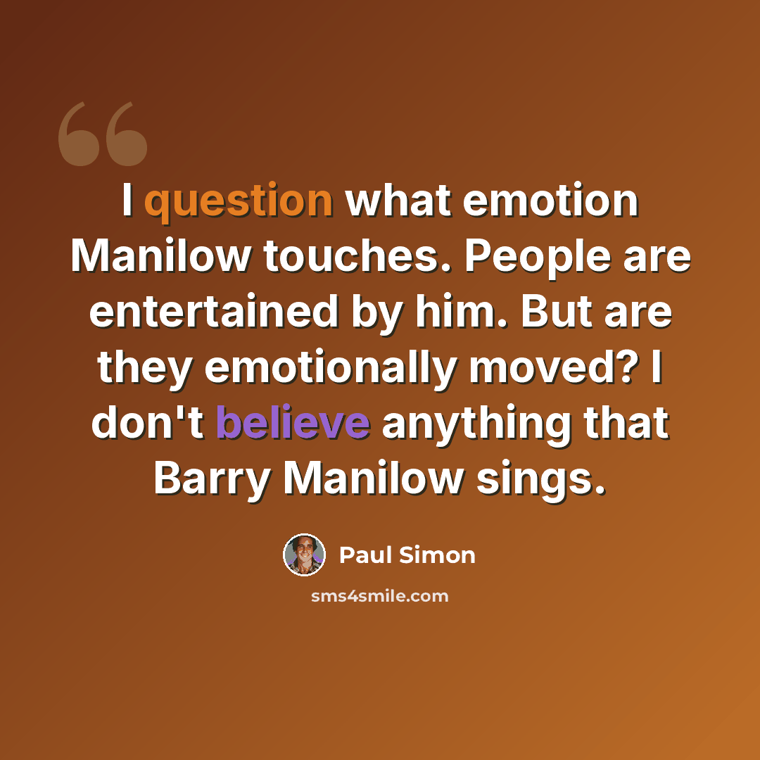 “I question what emotion Manilow touches. People are entertained by him. But are they emotionally moved? I don't believe anything that Barry Manilow sings.” quote by Paul Simon