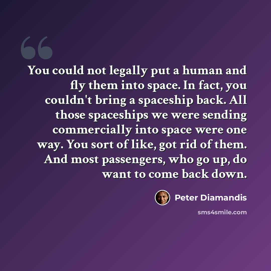 “You could not legally put a human and fly them into space. In fact, you couldn't bring a spaceship back. All those spaceships we were sending commercially into space were one way. You sort of like, got rid of them. And most passengers, who go up, do want to come back down.” quote by Peter Diamandis