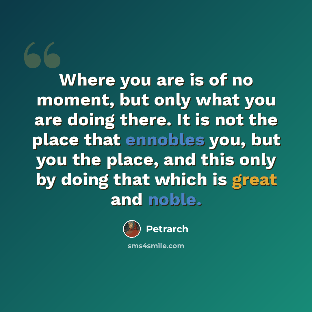 “Where you are is of no moment, but only what you are doing there. It is not the place that ennobles you, but you the place, and this only by doing that which is great and noble.” quote by Petrarch