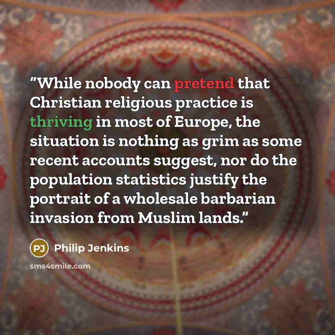 “While nobody can pretend that Christian religious practice is thriving in most of Europe, the situation is nothing as grim as some recent accounts suggest, nor do the population statistics justify the portrait of a wholesale barbarian invasion from Muslim lands.” quote by Philip Jenkins