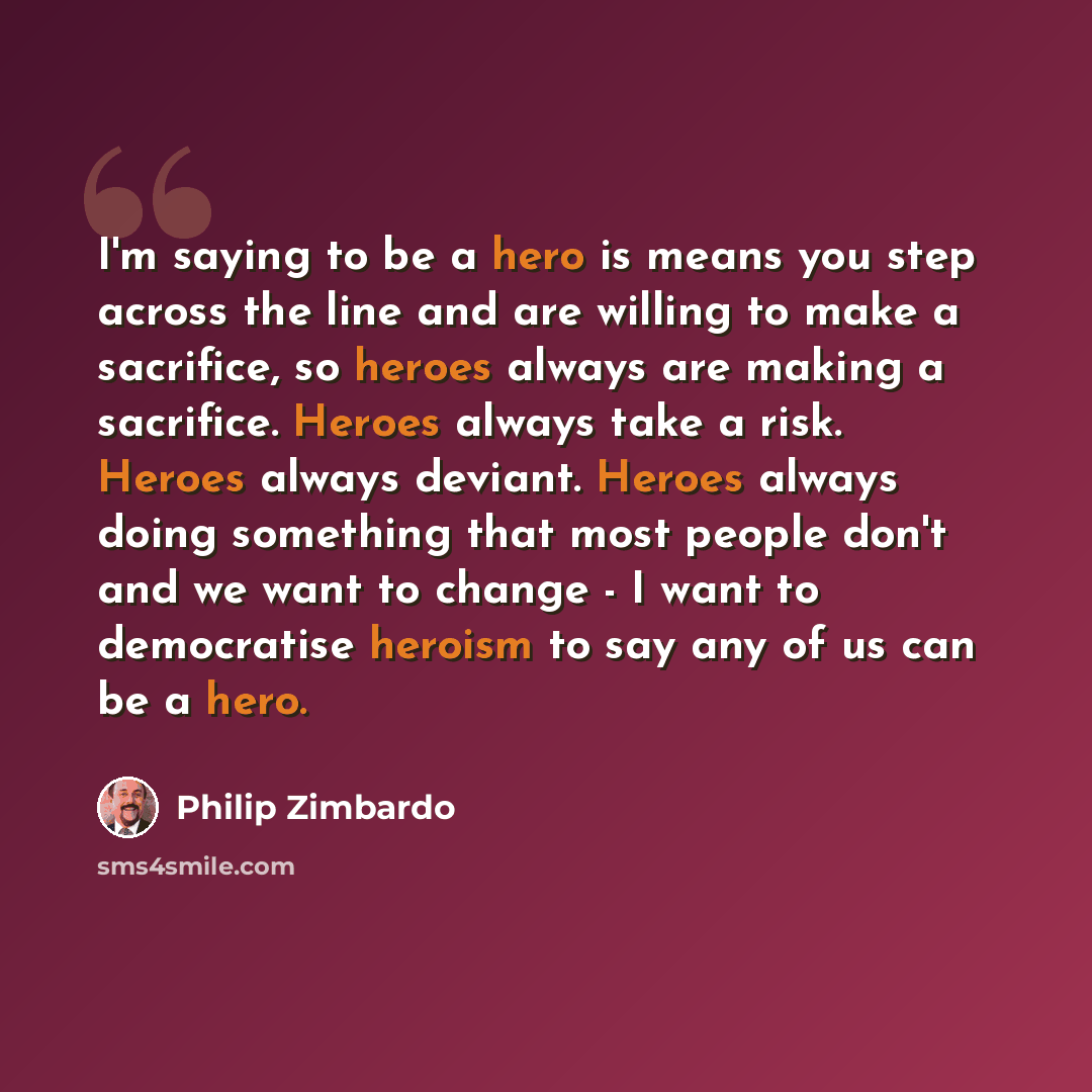 “I'm saying to be a hero is means you step across the line and are willing to make a sacrifice, so heroes always are making a sacrifice. Heroes always take a risk. Heroes always deviant. Heroes always doing something that most people don't and we want to change - I want to democratise heroism to…” quote by Philip Zimbardo