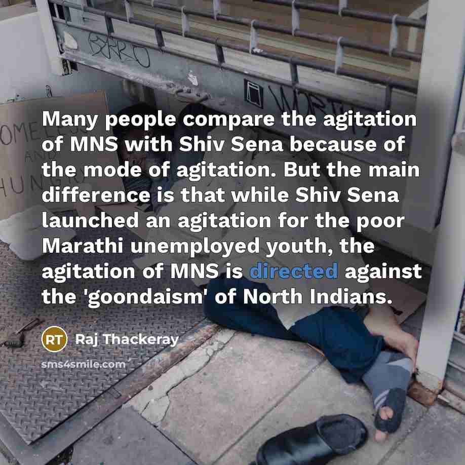 “Many people compare the agitation of MNS with Shiv Sena because of the mode of agitation. But the main difference is that while Shiv Sena launched an agitation for the poor Marathi unemployed youth, the agitation of MNS is directed against the 'goondaism' of North Indians.” quote by Raj Thackeray