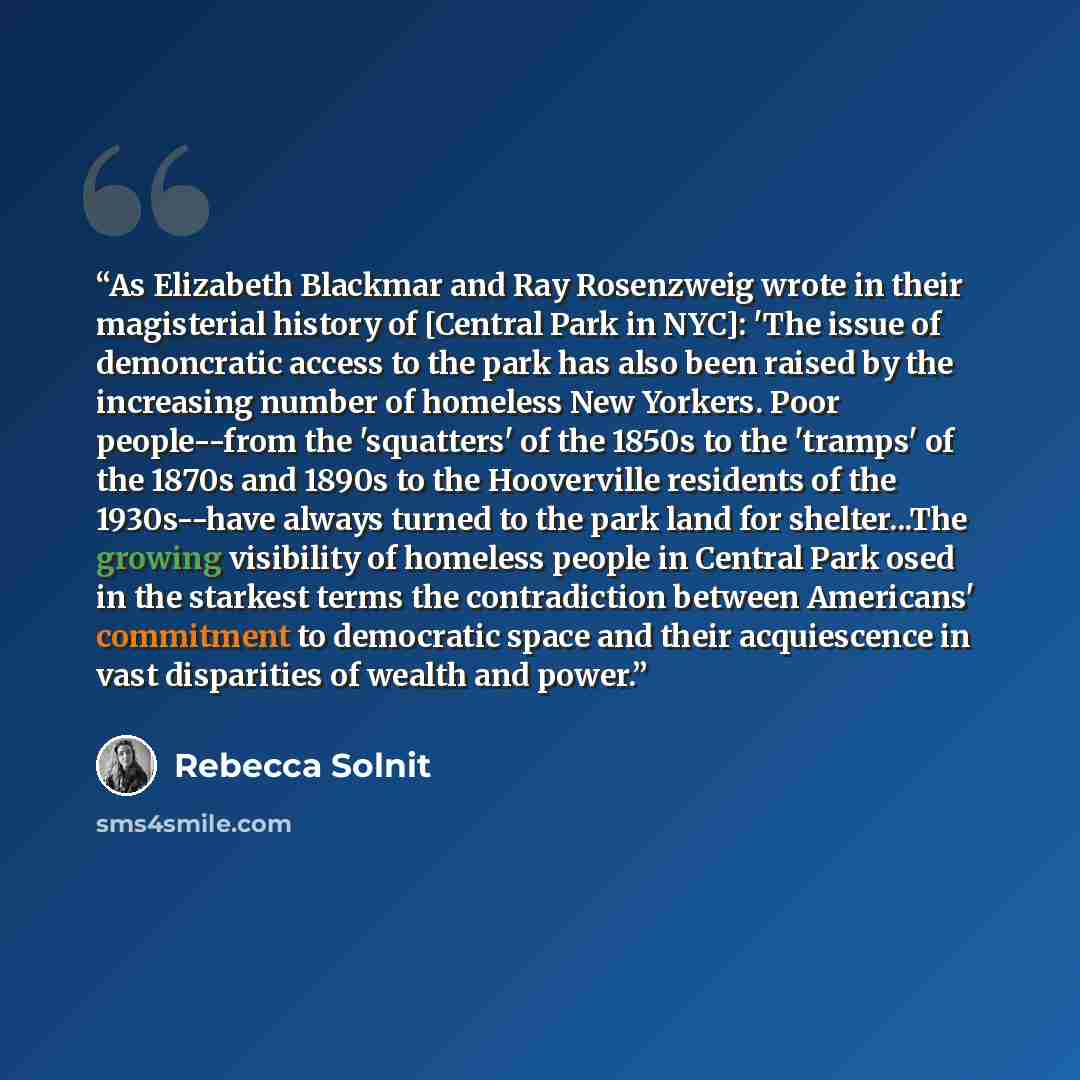 “As Elizabeth Blackmar and Ray Rosenzweig wrote in their magisterial history of [Central Park in NYC]: 'The issue of demoncratic access to the park has also been raised by the increasing number of homeless New Yorkers. Poor people--from the 'squatters' of the 1850s to the 'tramps' of the 1870s and…” quote by Rebecca Solnit