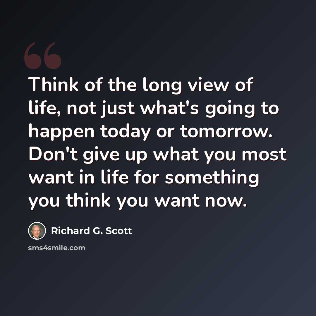 “Think of the long view of life, not just what's going to happen today or tomorrow. Don't give up what you most want in life for something you think you want now.” quote by Richard G. Scott