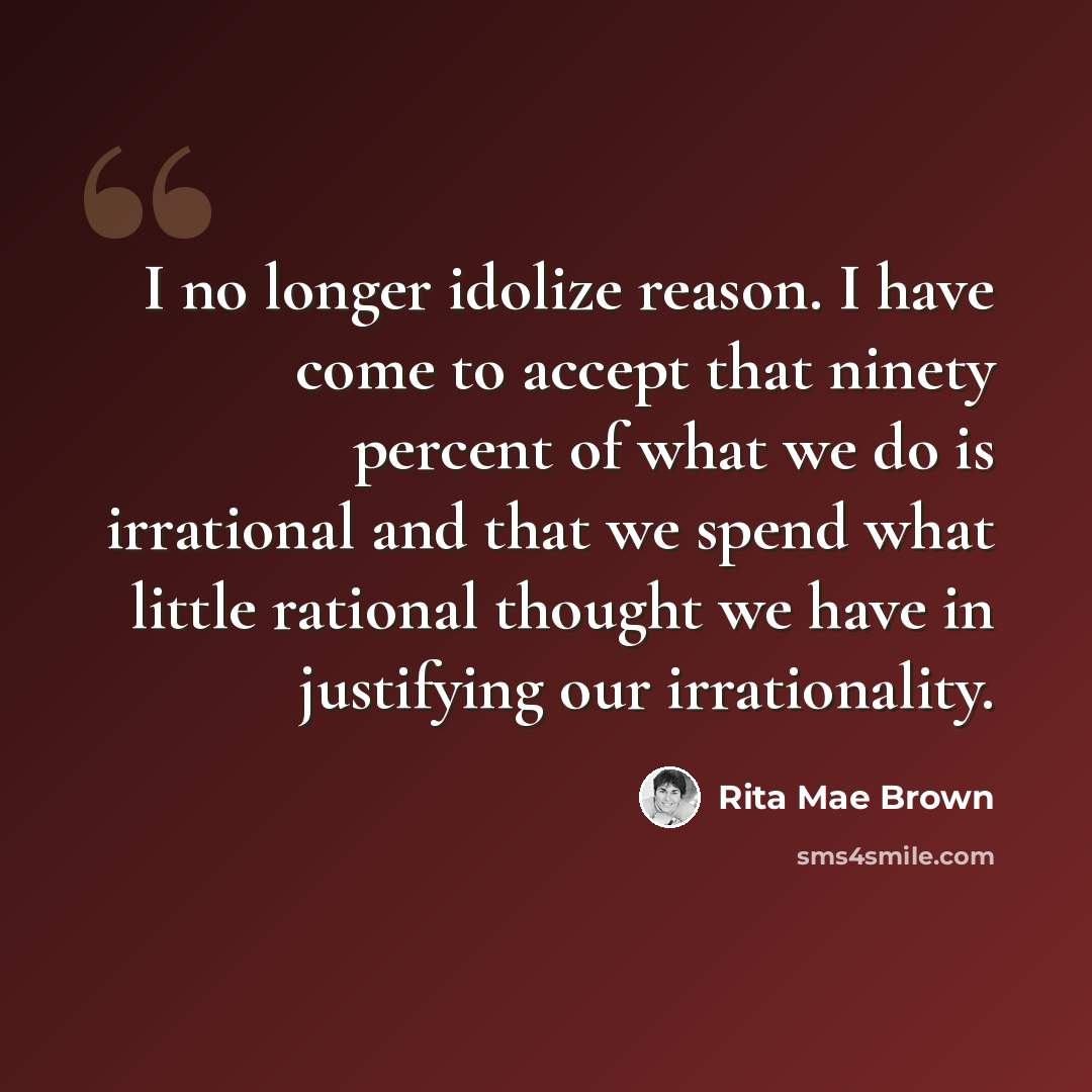 “I no longer idolize reason. I have come to accept that ninety percent of what we do is irrational and that we spend what little rational thought we have in justifying our irrationality.” quote by Rita Mae Brown